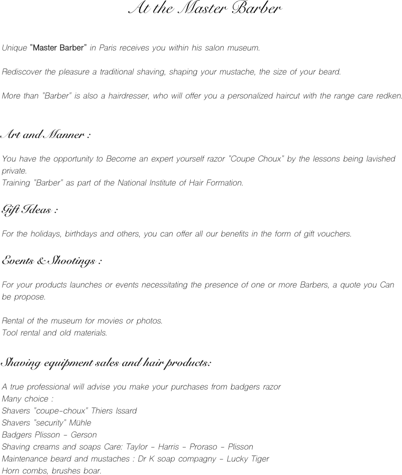 At the Master Barber


Unique "Master Barber" in Paris receives you within his salon museum.

Rediscover the pleasure a traditional shaving, shaping your mustache, the size of your beard.

More than "Barber" is also a hairdresser, who will offer you a personalized haircut with the range care redken.


Art and Manner :

You have the opportunity to Become an expert yourself razor "Coupe Choux" by the lessons being lavished private.
Training "Barber" as part of the National Institute of Hair Formation.

Gift Ideas :

For the holidays, birthdays and others, you can offer all our benefits in the form of gift vouchers.

Events & Shootings :

For your products launches or events necessitating the presence of one or more Barbers, a quote you Can be propose.

Rental of the museum for movies or photos.
Tool rental and old materials.

Shaving equipment sales and hair products:

A true professional will advise you make your purchases from badgers razor
Many choice :
Shavers "coupe-choux" Thiers Issard
Shavers "security" Mühle
Badgers Plisson - Gerson
Shaving creams and soaps Care: Taylor - Harris - Proraso - Plisson
Maintenance beard and mustaches : Dr K soap compagny - Lucky Tiger
Horn combs, brushes boar.